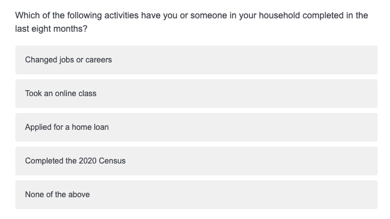 Sample question: Which of the following activities have you or someone in your household completed in teh last eight months?
Changed jobs or careers, Took an online class, Applied for a home loan, Completed the 2020 Census, None of the above