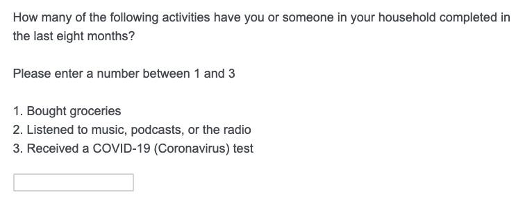 Sample question: How many of the following activities have you or someone in your household completed in the last eight months?
Please enter a number between 1 and 3: 
1. Bought Groceries
2. Listened to music, podcasts, or the radio
3. Received a Covid-19 (Coronavirus) test