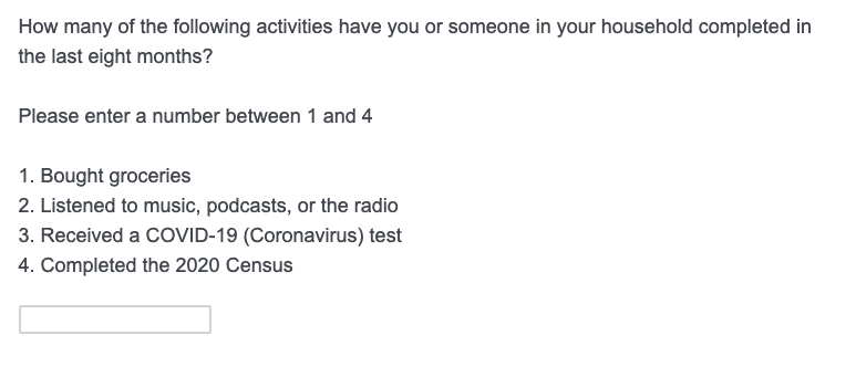 Sample question: How many of the following activities have you or someone in your household completed in the last eight months?
Please enter a number between 1 and 3: 
1. Bought Groceries
2. Listened to music, podcasts, or the radio
3. Received a Covid-19 (Coronavirus) test
4. Completed the 2020 Census